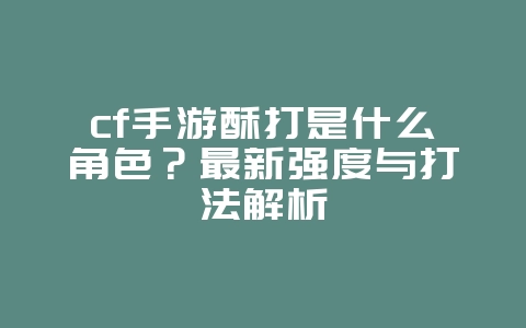 cf手游酥打是什么角色？最新强度与打法解析_游戏攻略_36397绿色下载网