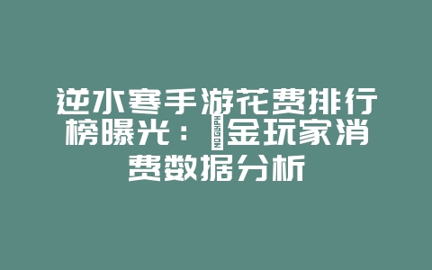逆水寒手游花费排行榜曝光:氪金玩家消费数据分析_游戏资讯_36397绿色下载网 逆水寒手游花费排行榜曝光:氪金玩家消费数据分析_游戏资讯_36397绿色下载网