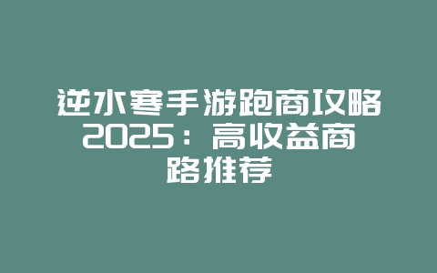 逆水寒手游跑商攻略2025:高收益商路推荐_游戏攻略_36397绿色下载网 逆水寒手游跑商攻略2025:高收益商路推荐_游戏攻略_36397绿色下载网