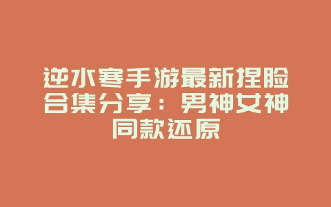 逆水寒手游最新捏脸合集分享：男神女神同款还原_游戏资讯_36397绿色下载网