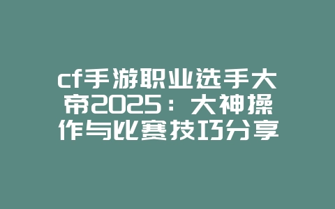 cf手游职业选手大帝2025：大神操作与比赛技巧分享_游戏资讯_36397绿色下载网