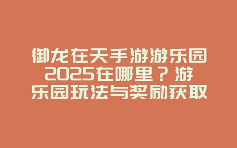 御龙在天手游游乐园2025在哪里？游乐园玩法与奖励获取！_游戏攻略_36397绿色下载网