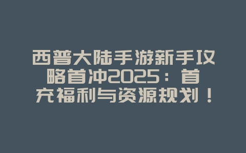 西普大陆手游新手攻略首冲2025：首充福利与资源规划！_游戏攻略_36397绿色下载网