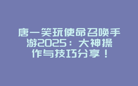 唐一笑玩使命召唤手游2025：大神操作与技巧分享！_游戏资讯_36397绿色下载网