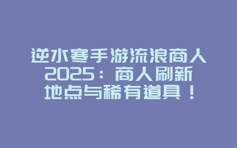 逆水寒手游流浪商人2025：商人刷新地点与稀有道具！_游戏攻略_36397绿色下载网