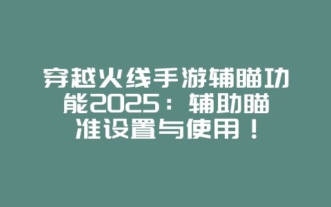 穿越火线手游辅瞄功能2025：辅助瞄准设置与使用！_游戏资讯_36397绿色下载网