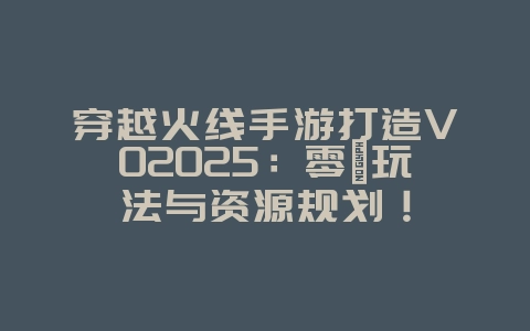 穿越火线手游打造V02025：零氪玩法与资源规划！_游戏攻略_36397绿色下载网