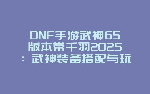 DNF手游武神65版本带千羽2025：武神装备搭配与玩法攻略！_游戏攻略_36397绿色下载网