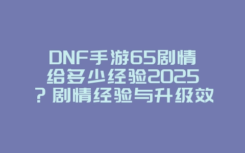 DNF手游65剧情给多少经验2025？剧情经验与升级效率！_游戏攻略_36397绿色下载网