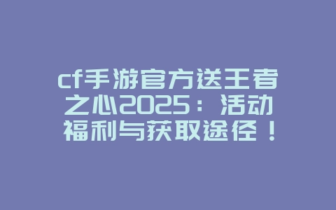 cf手游官方送王者之心2025：活动福利与获取途径！_游戏资讯_36397绿色下载网