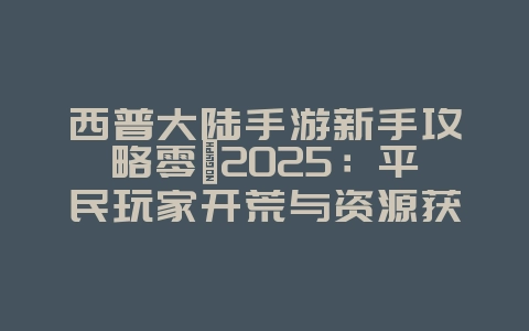 西普大陆手游新手攻略零氪2025：平民玩家开荒与资源获取！_游戏攻略_36397绿色下载网