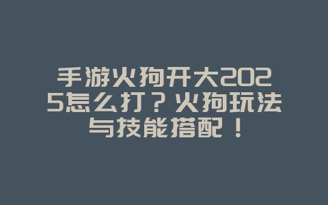 手游火狗开大2025怎么打？火狗玩法与技能搭配！_游戏攻略_36397绿色下载网