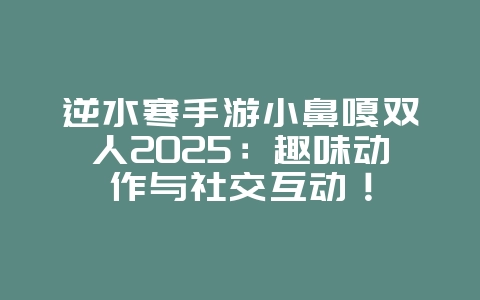 逆水寒手游小鼻嘎双人2025：趣味动作与社交互动！_游戏资讯_36397绿色下载网