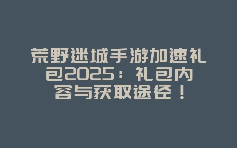 荒野迷城手游加速礼包2025:礼包内容与获取途径!_游戏资讯_36397绿色下载网 荒野迷城手游加速礼包2025:礼包内容与获取途径!_游戏资讯_36397绿色下载网