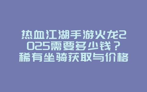 热血江湖手游火龙2025需要多少钱?稀有坐骑获取与价格分析!_游戏攻略_36397绿色下载网 热血江湖手游火龙2025需要多少钱?稀有坐骑获取与价格分析!_游戏攻略_36397绿色下载网
