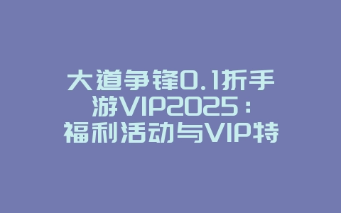 大道争锋0.1折手游VIP2025:福利活动与VIP特权!_游戏资讯_36397绿色下载网 大道争锋0.1折手游VIP2025:福利活动与VIP特权!_游戏资讯_36397绿色下载网