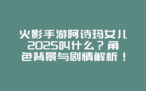 火影手游阿诗玛女儿2025叫什么？角色背景与剧情解析！_游戏资讯_36397绿色下载网