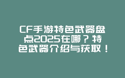 CF手游特色武器盘点2025在哪？特色武器介绍与获取！_游戏资讯_36397绿色下载网