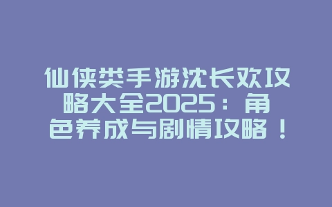 仙侠类手游沈长欢攻略大全2025：角色养成与剧情攻略！_游戏攻略_36397绿色下载网