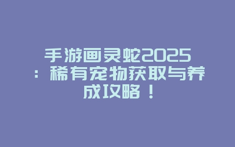 手游画灵蛇2025：稀有宠物获取与养成攻略！_游戏攻略_36397绿色下载网