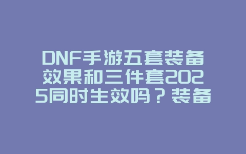 DNF手游五套装备效果和三件套2025同时生效吗？装备机制与套装效果！_游戏攻略_36397绿色下载网