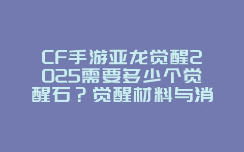 CF手游亚龙觉醒2025需要多少个觉醒石？觉醒材料与消耗！_游戏攻略_36397绿色下载网