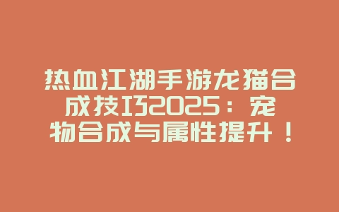 热血江湖手游龙猫合成技巧2025:宠物合成与属性提升!_游戏攻略_36397绿色下载网 热血江湖手游龙猫合成技巧2025:宠物合成与属性提升!_游戏攻略_36397绿色下载网