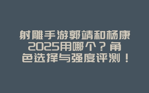 射雕手游郭靖和杨康2025用哪个？角色选择与强度评测！_游戏攻略_36397绿色下载网