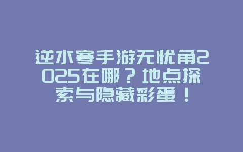 逆水寒手游无忧角2025在哪?地点探索与隐藏彩蛋!_游戏攻略_36397绿色下载网 逆水寒手游无忧角2025在哪?地点探索与隐藏彩蛋!_游戏攻略_36397绿色下载网