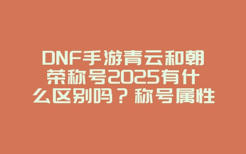 DNF手游青云和朝荣称号2025有什么区别吗?称号属性与获取!_游戏攻略_36397绿色下载网 DNF手游青云和朝荣称号2025有什么区别吗?称号属性与获取!_游戏攻略_36397绿色下载网