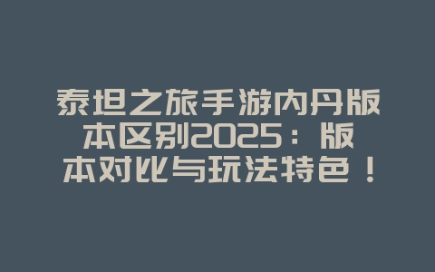泰坦之旅手游内丹版本区别2025：版本对比与玩法特色！_游戏资讯_36397绿色下载网