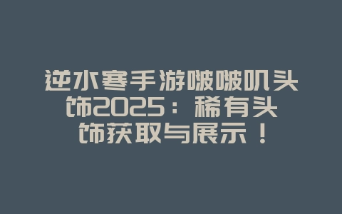 逆水寒手游啵啵叽头饰2025:稀有头饰获取与展示!_游戏资讯_36397绿色下载网 逆水寒手游啵啵叽头饰2025:稀有头饰获取与展示!_游戏资讯_36397绿色下载网