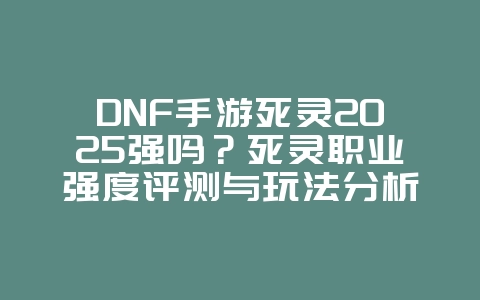 DNF手游死灵2025强吗？死灵职业强度评测与玩法分析！_游戏攻略_36397绿色下载网