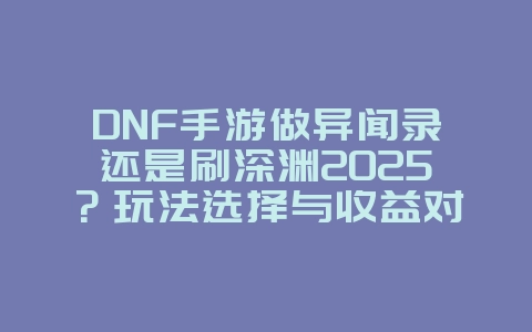 DNF手游做异闻录还是刷深渊2025?玩法选择与收益对比!_游戏攻略_36397绿色下载网 DNF手游做异闻录还是刷深渊2025?玩法选择与收益对比!_游戏攻略_36397绿色下载网