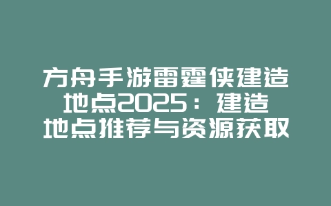 方舟手游雷霆侠建造地点2025：建造地点推荐与资源获取！_游戏攻略_36397绿色下载网