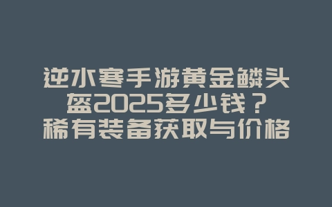 逆水寒手游黄金鳞头盔2025多少钱?稀有装备获取与价格分析!_游戏攻略_36397绿色下载网 逆水寒手游黄金鳞头盔2025多少钱?稀有装备获取与价格分析!_游戏攻略_36397绿色下载网