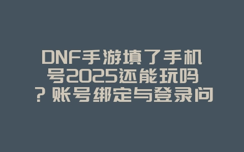 DNF手游填了手机号2025还能玩吗？账号绑定与登录问题！_游戏攻略_36397绿色下载网