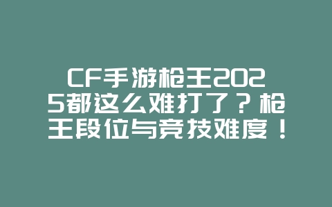 CF手游枪王2025都这么难打了？枪王段位与竞技难度！_游戏资讯_36397绿色下载网