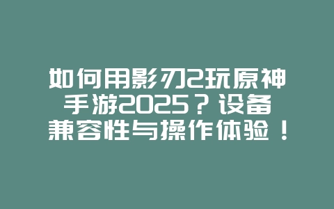 如何用影刃2玩原神手游2025？设备兼容性与操作体验！_游戏攻略_36397绿色下载网