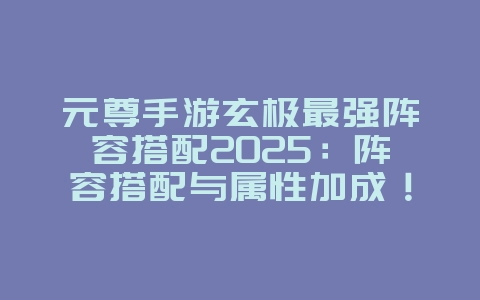 元尊手游玄极最强阵容搭配2025:阵容搭配与属性加成!_游戏攻略_36397绿色下载网 元尊手游玄极最强阵容搭配2025:阵容搭配与属性加成!_游戏攻略_36397绿色下载网