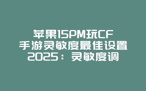 苹果15PM玩CF手游灵敏度最佳设置2025：灵敏度调节与操作优化！_游戏攻略_36397绿色下载网
