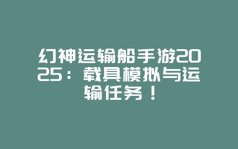 幻神运输船手游2025：载具模拟与运输任务！_新游动态_36397绿色下载网