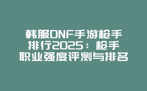 韩服DNF手游枪手排行2025:枪手职业强度评测与排名!_游戏攻略_36397绿色下载网 韩服DNF手游枪手排行2025:枪手职业强度评测与排名!_游戏攻略_36397绿色下载网