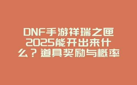 DNF手游祥瑞之匣2025能开出来什么？道具奖励与概率！_游戏攻略_36397绿色下载网