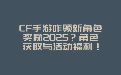 CF手游咋领新角色奖励2025？角色获取与活动福利！_游戏攻略_36397绿色下载网