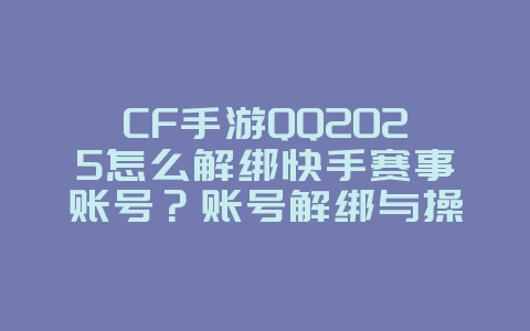 CF手游QQ2025怎么解绑快手赛事账号？账号解绑与操作教程！_游戏攻略_36397绿色下载网
