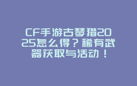 CF手游古琴猎2025怎么得？稀有武器获取与活动！_游戏攻略_36397绿色下载网