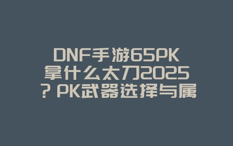 DNF手游65PK拿什么太刀2025?PK武器选择与属性加成!_游戏攻略_36397绿色下载网 DNF手游65PK拿什么太刀2025?PK武器选择与属性加成!_游戏攻略_36397绿色下载网