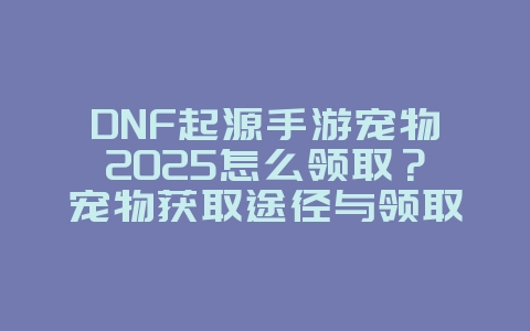 DNF起源手游宠物2025怎么领取？宠物获取途径与领取方法！_游戏攻略_36397绿色下载网