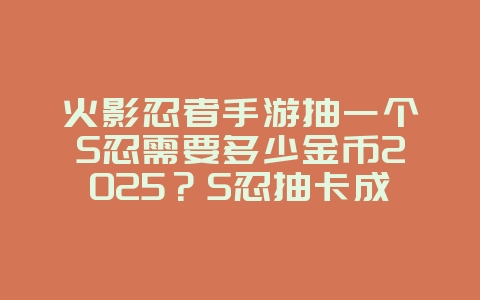 火影忍者手游抽一个S忍需要多少金币2025？S忍抽卡成本揭秘，金币合理规划！_游戏攻略_36397绿色下载网